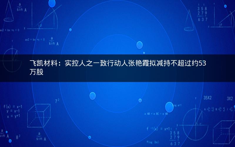 飞凯材料：实控人之一致行动人张艳霞拟减持不超过约53万股