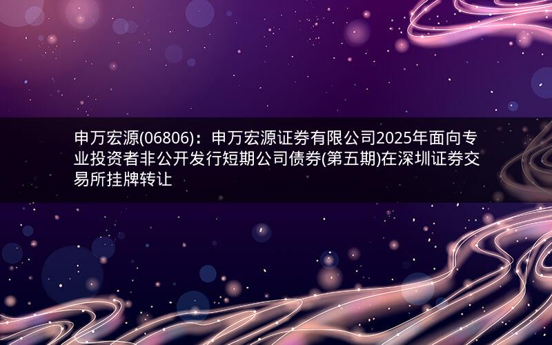 申万宏源(06806)：申万宏源证券有限公司2025年面向专业投资者非公开发行短期公司债券(第五期)在深圳证券交易所挂牌转让