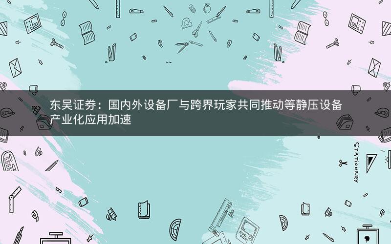 东吴证券：国内外设备厂与跨界玩家共同推动等静压设备产业化应用加速