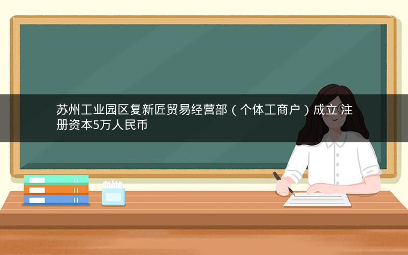 苏州工业园区复新匠贸易经营部（个体工商户）成立 注册资本5万人民币
