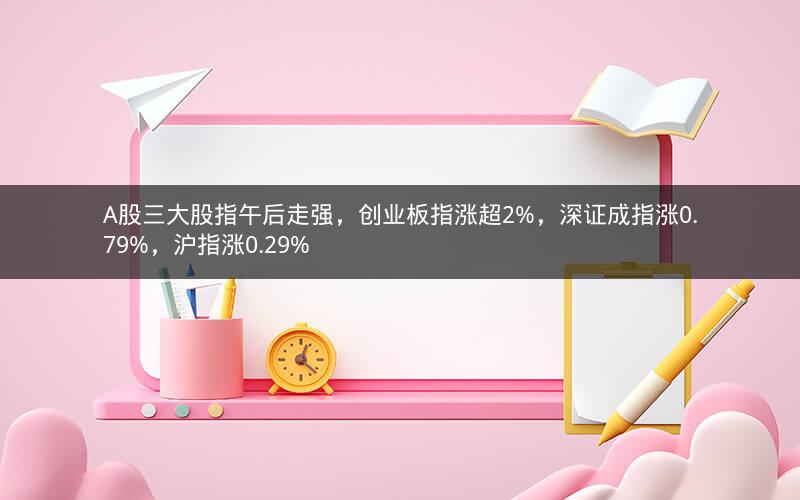A股三大股指午后走强，创业板指涨超2%，深证成指涨0.79%，沪指涨0.29%