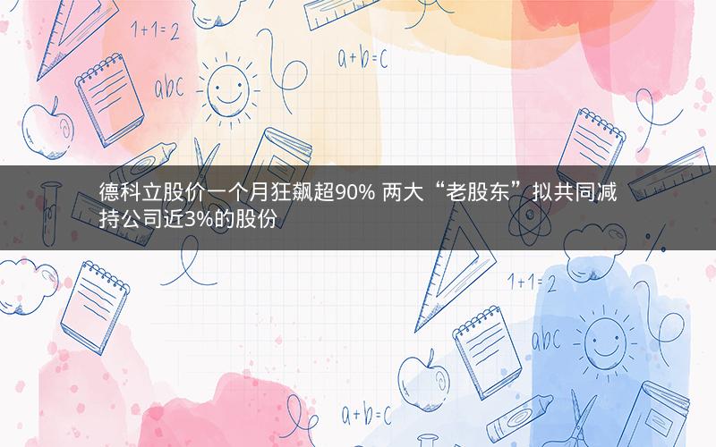 德科立股价一个月狂飙超90% 两大“老股东”拟共同减持公司近3%的股份