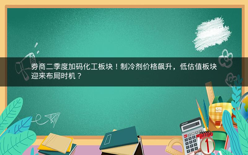 券商二季度加码化工板块！制冷剂价格飙升，低估值板块迎来布局时机？