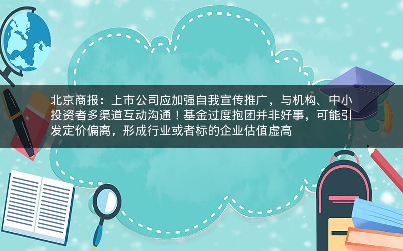 北京商报：上市公司应加强自我宣传推广，与机构、中小投资者多渠道互动沟通！基金过度抱团并非好事，可能引发定价偏离，形成行业或者标的企业估值虚高