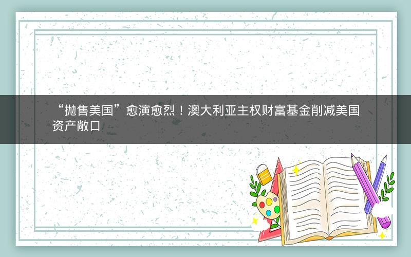 “抛售美国”愈演愈烈！澳大利亚主权财富基金削减美国资产敞口
