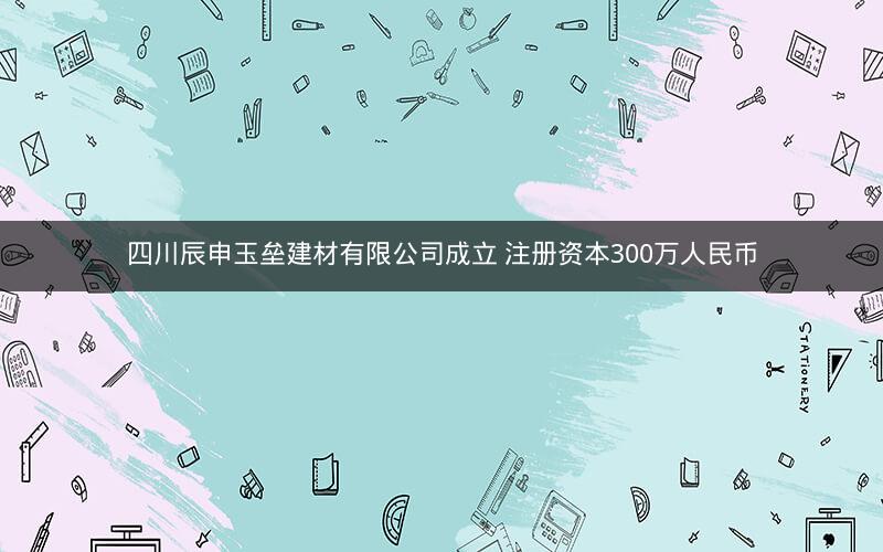 四川辰申玉垒建材有限公司成立 注册资本300万人民币